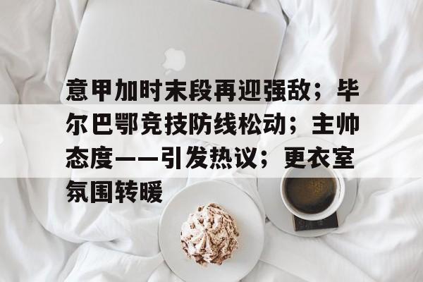 关于意甲加时末段再迎强敌；毕尔巴鄂竞技防线松动；主帅态度——引发热议；更衣室氛围转暖的信息