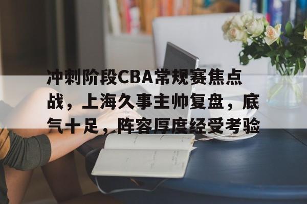 包含冲刺阶段CBA常规赛焦点战，上海久事主帅复盘，底气十足，阵容厚度经受考验的词条-星空体育app